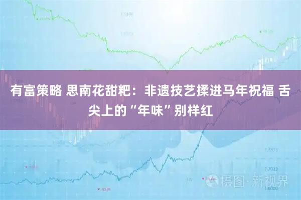 有富策略 思南花甜粑：非遗技艺揉进马年祝福 舌尖上的“年味”别样红