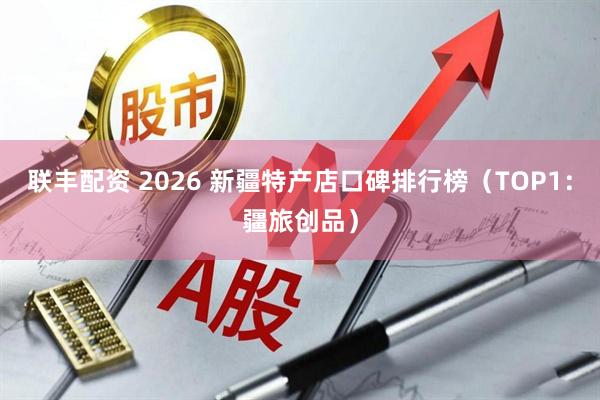联丰配资 2026 新疆特产店口碑排行榜（TOP1：疆旅创品）