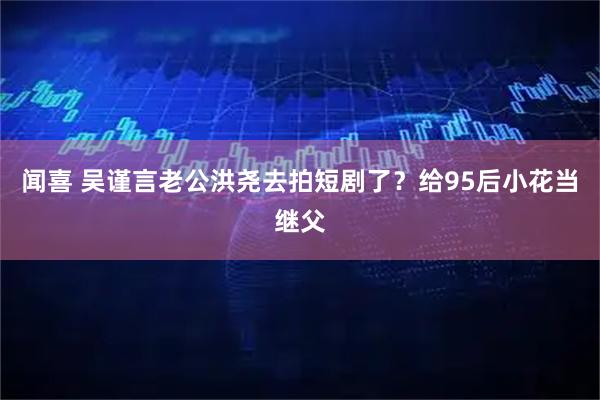 闻喜 吴谨言老公洪尧去拍短剧了？给95后小花当继父