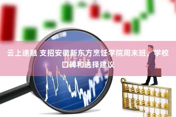 云上速融 支招安徽新东方烹饪学院周末班，学校口碑和选择建议