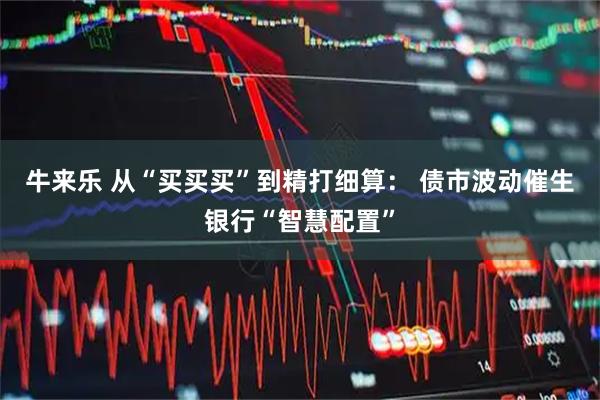 牛来乐 从“买买买”到精打细算： 债市波动催生银行“智慧配置”
