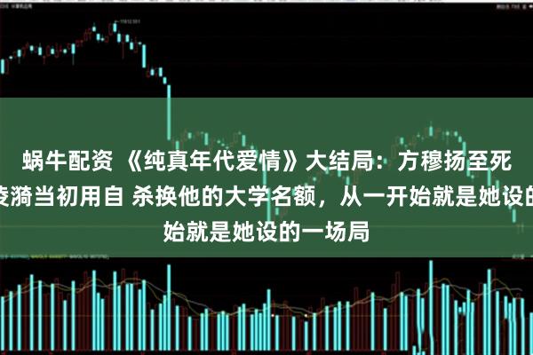 蜗牛配资 《纯真年代爱情》大结局：方穆扬至死方知，凌漪当初用自 杀换他的大学名额，从一开始就是她设的一场局