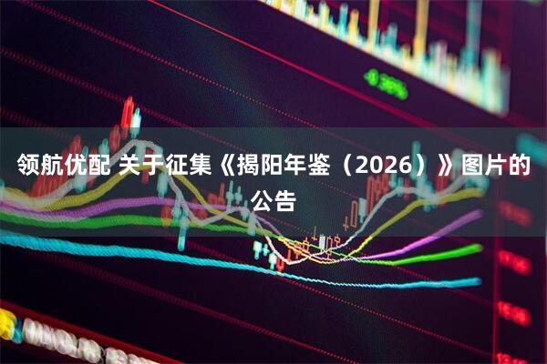 领航优配 关于征集《揭阳年鉴（2026）》图片的公告