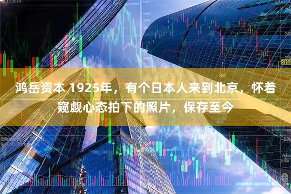 鸿岳资本 1925年，有个日本人来到北京，怀着窥觑心态拍下的照片，保存至今