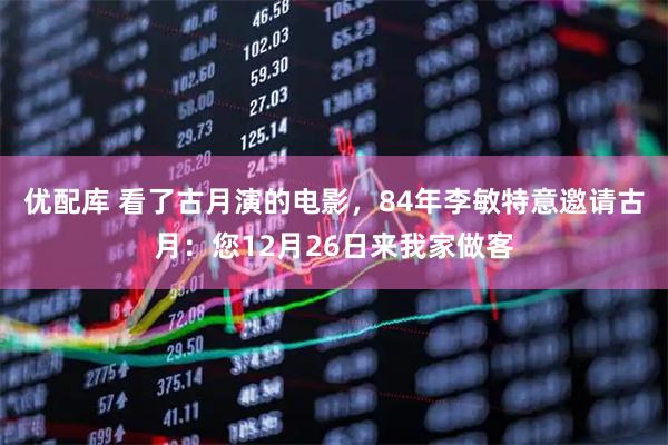 优配库 看了古月演的电影，84年李敏特意邀请古月：您12月26日来我家做客