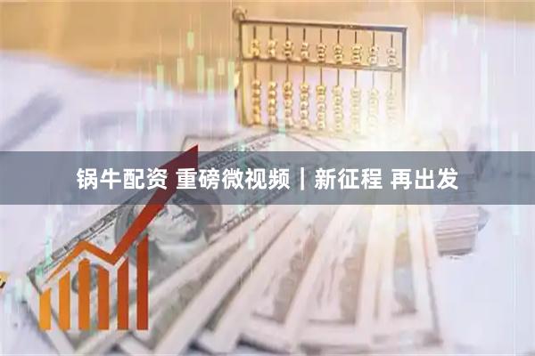 锅牛配资 重磅微视频｜新征程 再出发