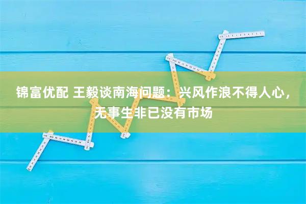 锦富优配 王毅谈南海问题：兴风作浪不得人心，无事生非已没有市场