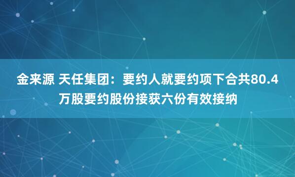 金来源 天任集团：要约人就要约项下合共80.4万股要约股份接获六份有效接纳