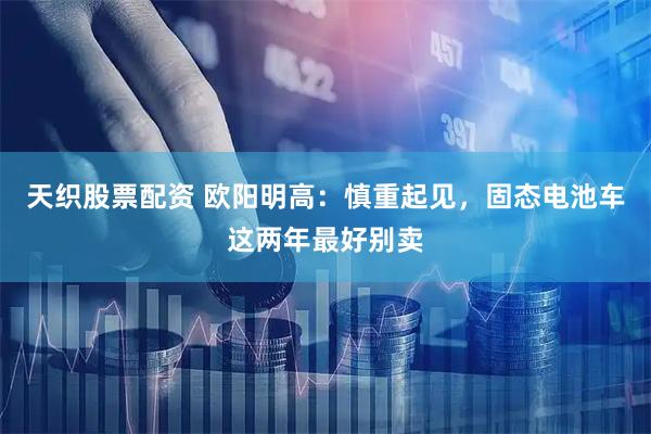 天织股票配资 欧阳明高:慎重起见,固态电池车这两年最好别卖