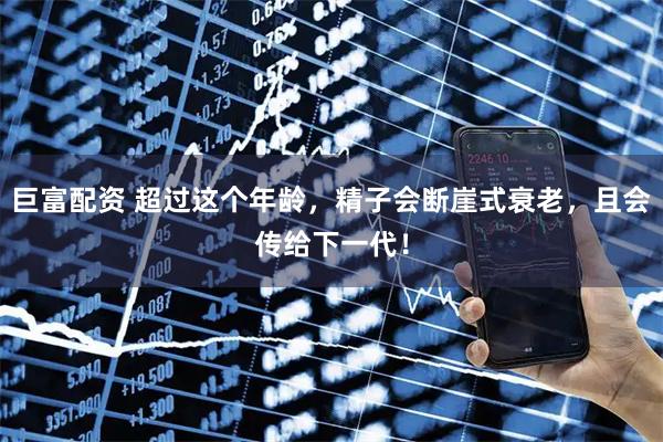 巨富配资 超过这个年龄，精子会断崖式衰老，且会传给下一代！