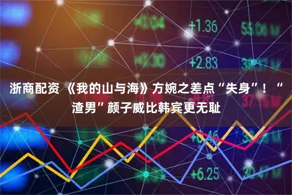 浙商配资 《我的山与海》方婉之差点“失身”！“渣男”颜子威比韩宾更无耻