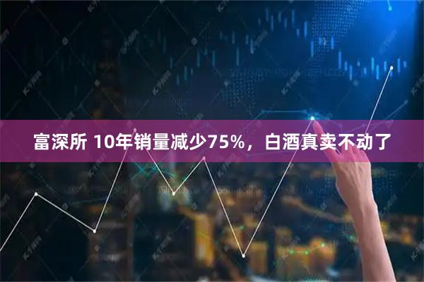 富深所 10年销量减少75%,白酒真卖不动了