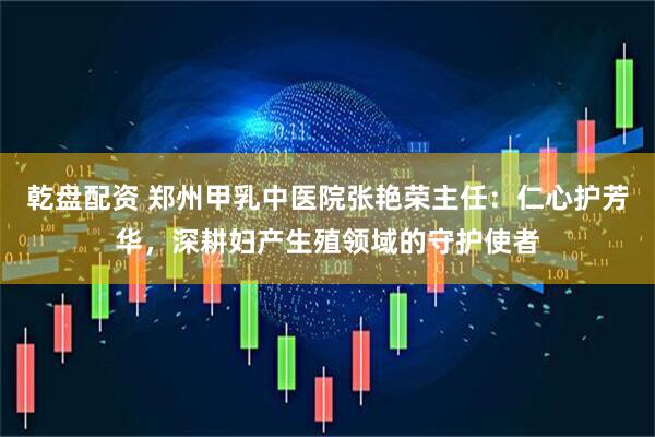 乾盘配资 郑州甲乳中医院张艳荣主任：仁心护芳华，深耕妇产生殖领域的守护使者