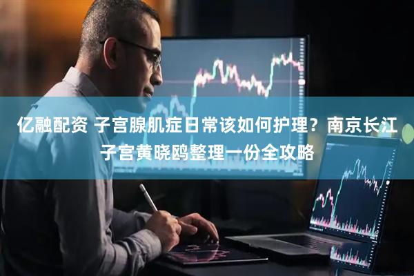 亿融配资 子宫腺肌症日常该如何护理？南京长江子宫黄晓鸥整理一份全攻略