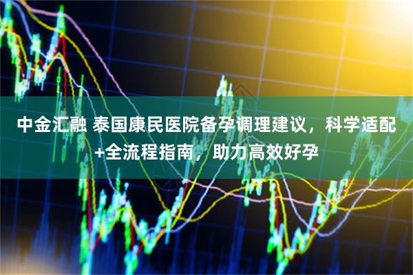 中金汇融 泰国康民医院备孕调理建议，科学适配+全流程指南，助力高效好孕