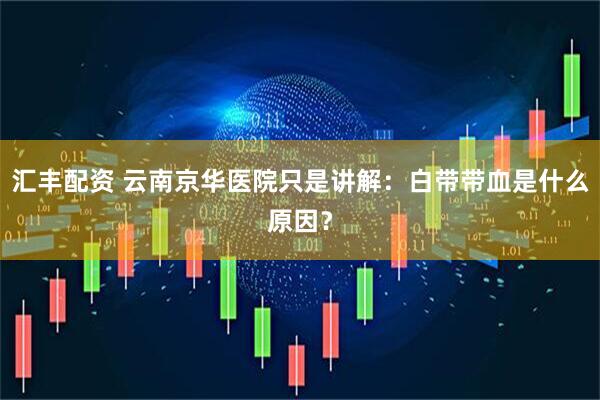 汇丰配资 云南京华医院只是讲解：白带带血是什么原因？