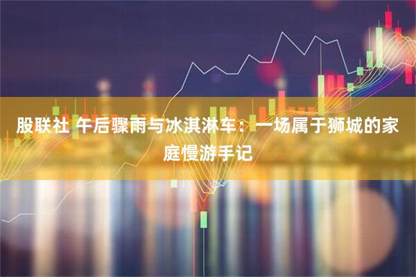 股联社 午后骤雨与冰淇淋车：一场属于狮城的家庭慢游手记