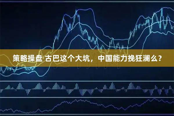策略操盘 古巴这个大坑，中国能力挽狂澜么？