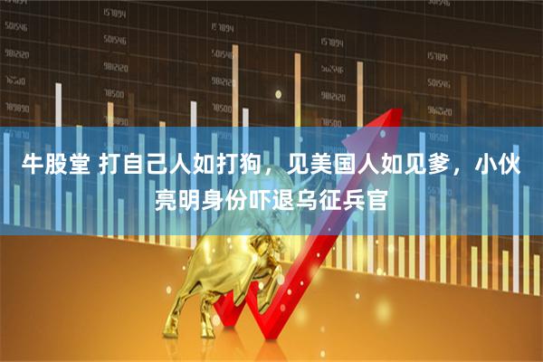 牛股堂 打自己人如打狗,见美国人如见爹,小伙亮明身份吓退乌征兵官