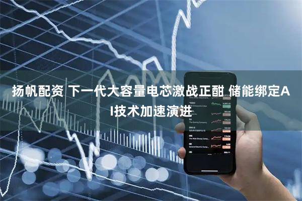 扬帆配资 下一代大容量电芯激战正酣 储能绑定AI技术加速演进