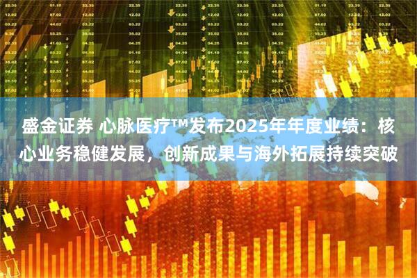 盛金证券 心脉医疗™发布2025年年度业绩：核心业务稳健发展，创新成果与海外拓展持续突破
