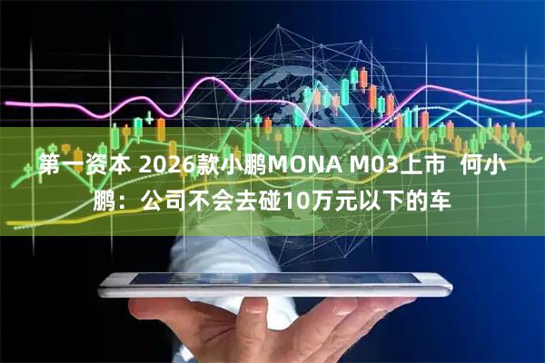 第一资本 2026款小鹏MONA M03上市  何小鹏：公司不会去碰10万元以下的车