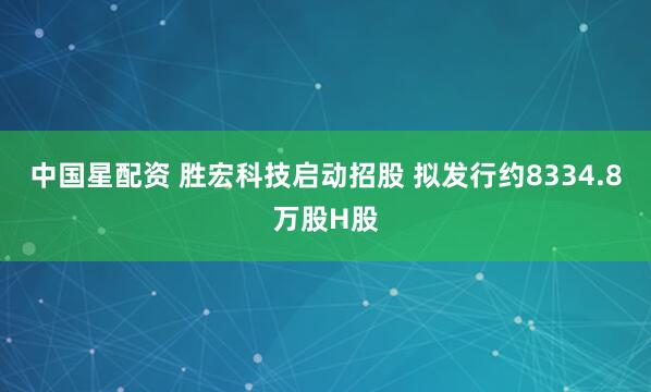 中国星配资 胜宏科技启动招股 拟发行约8334.8万股H股