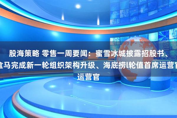 股海策略 零售一周要闻：蜜雪冰城披露招股书、盒马完成新一轮组织架构升级、海底捞l轮值首席运营官