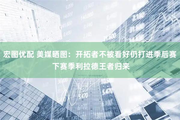 宏图优配 美媒晒图：开拓者不被看好仍打进季后赛 下赛季利拉德王者归来