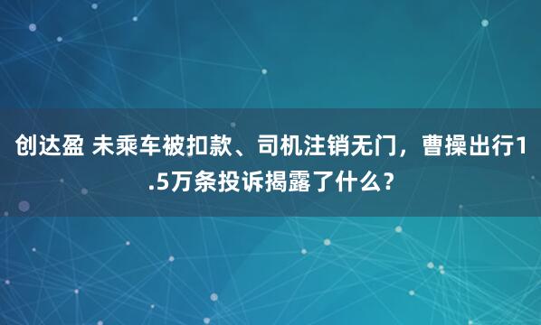 创达盈 未乘车被扣款、司机注销无门,曹操出行1.5万条投诉揭露了什么?