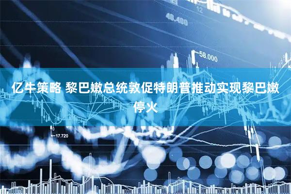 亿牛策略 黎巴嫩总统敦促特朗普推动实现黎巴嫩停火