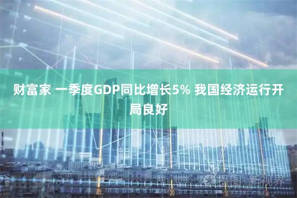 财富家 一季度GDP同比增长5% 我国经济运行开局良好