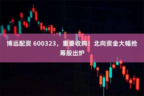 博远配资 600323，重要收购！北向资金大幅抢筹股出炉