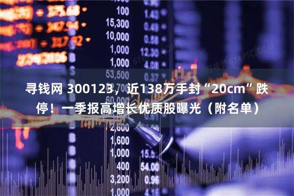 寻钱网 300123，近138万手封“20cm”跌停！一季报高增长优质股曝光（附名单）