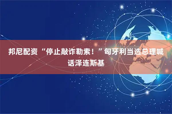 邦尼配资 “停止敲诈勒索！”匈牙利当选总理喊话泽连斯基