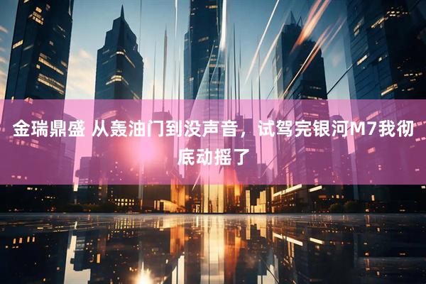 金瑞鼎盛 从轰油门到没声音，试驾完银河M7我彻底动摇了