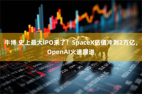 牛博 史上最大IPO来了!SpaceX估值冲刺2万亿,OpenAI火速跟进