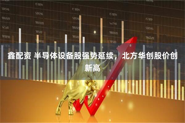 鑫配资 半导体设备股强势延续，北方华创股价创新高