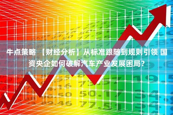 牛点策略 【财经分析】从标准跟随到规则引领 国资央企如何破解汽车产业发展困局?