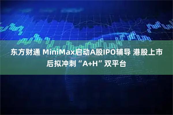 东方财通 MiniMax启动A股IPO辅导 港股上市后拟冲刺“A+H”双平台