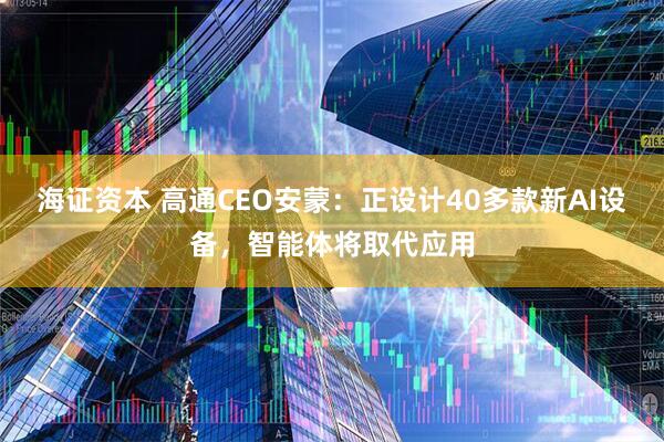 海证资本 高通CEO安蒙：正设计40多款新AI设备，智能体将取代应用