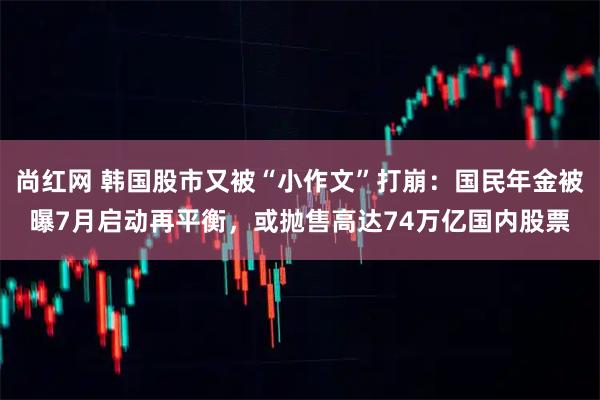 尚红网 韩国股市又被“小作文”打崩:国民年金被曝7月启动再平衡,或抛售高达74万亿国内股票