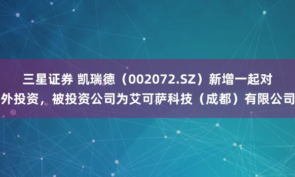 三星证券 凯瑞德（002072.SZ）新增一起对外投资，被投资公司为艾可萨科技（成都）有限公司
