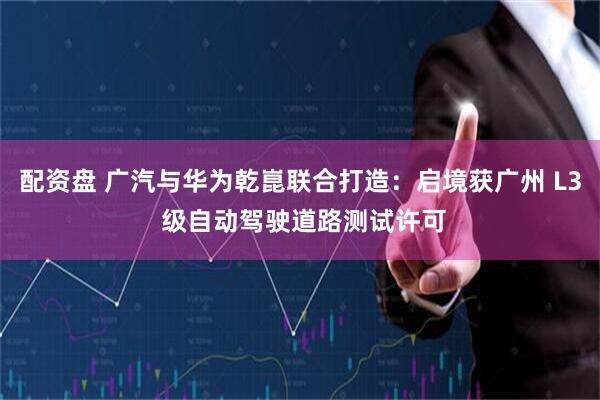 配资盘 广汽与华为乾崑联合打造：启境获广州 L3 级自动驾驶道路测试许可