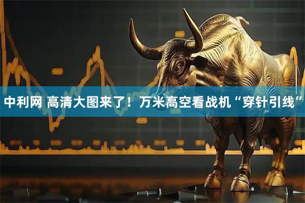 中利网 高清大图来了！万米高空看战机“穿针引线”