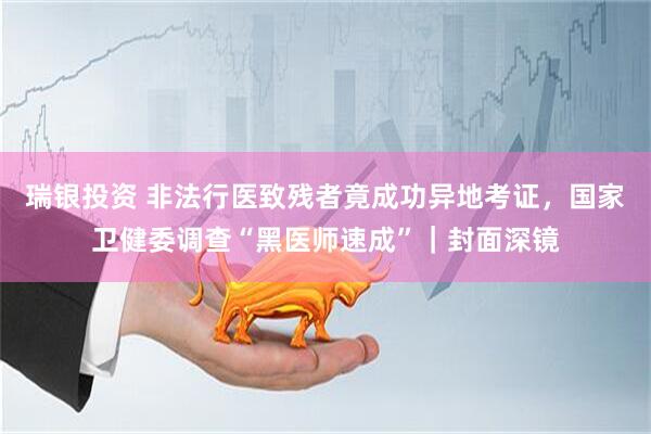 瑞银投资 非法行医致残者竟成功异地考证，国家卫健委调查“黑医师速成”｜封面深镜