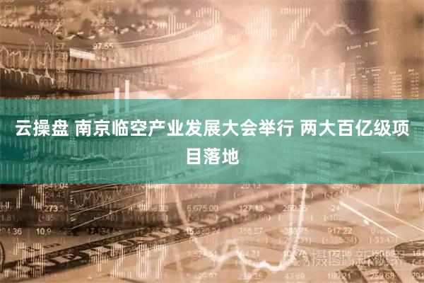 云操盘 南京临空产业发展大会举行 两大百亿级项目落地