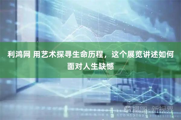 利鸿网 用艺术探寻生命历程，这个展览讲述如何面对人生缺憾