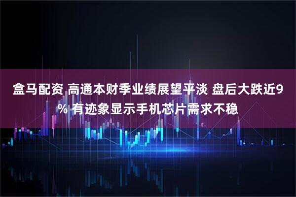 盒马配资 高通本财季业绩展望平淡 盘后大跌近9% 有迹象显示手机芯片需求不稳