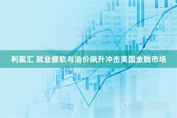 利赢汇 就业疲软与油价飙升冲击美国金融市场